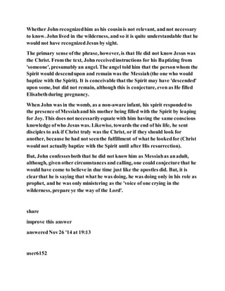 Whether John recognizedhim as his cousinis not relevant, and not necessary
to know. John lived in the wilderness, and so it is quite understandable that he
would not have recognizedJesus by sight.
The primary sense ofthe phrase, however, is that He did not know Jesus was
the Christ. From the text, John receivedinstructions for his Baptizing from
'someone', presumably an angel. The angel told him that the personwhom the
Spirit would descendupon and remain was the Messiah(the one who would
baptize with the Spirit). It is conceivable that the Spirit may have 'descended'
upon some, but did not remain, although this is conjecture, even as He filled
Elisabethduring pregnancy.
When John was in the womb, as a non-aware infant, his spirit responded to
the presence ofMessiahand his mother being filled with the Spirit by leaping
for Joy. This does not necessarilyequate with him having the same conscious
knowledge ofwho Jesus was. Likewise, towards the end of his life, he sent
disciples to ask if Christ truly was the Christ, or if they should look for
another, because he had not seenthe fulfillment of what he lookedfor (Christ
would not actually baptize with the Spirit until after His resurrection).
But, John confessesboth that he did not know him as Messiahas anadult,
although, given other circumstances and calling, one could conjecture that he
would have come to believe in due time just like the apostles did. But, it is
clearthat he is saying that what he was doing, he was doing only in his role as
prophet, and he was only ministering as the 'voice of one crying in the
wilderness, prepare ye the way of the Lord'.
share
improve this answer
answeredNov26 '14 at 19:13
user6152
 