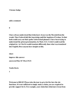 1 bronze badge
add a comment
0
I have always understood that John knew Jesus was the Messiahfrom the
womb. Then Yahweh hid this knowledge until the baptism of Yeshua. So that
both could carry out their paths Yahweh had planned. I have been trying to
understand the prison proclamation. In Matt. 11:3. I wish I could read the
original txt. As I feel it would translate differently than what was translated
into English. Does anyone have insight on this.
share
improve this answer
answeredMar10 '18 at 19:31
Turtle Davis
1
Welcome to BH.SE!Please take the tour to geta feel for how the site
functions. It is not sufficient to simply make a claim, you are required to
provide support for it. For example, your claim that John knew Jesus from
 