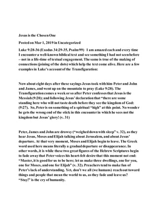 Jesus is the ChosenOne
Postedon Mar 1, 2019 in Uncategorized
Luke 9:28-36 (Exodus 34:29-35, Psalm99) I am amazed eachand every time
I encountera well-known biblical text and see something I had not seenbefore
– not in a life-time of textual engagement. The same is true of the making of
connections (joining of the dots) which help the text come alive. Here are a few
examples in Luke’s accountof the Transfiguration:
Now about eight days after these sayings Jesus took withhim Peterand John
and James, and went up on the mountain to pray (Luke 9:28). The
Transfigurationcomes a week orso after Peter confessesthat Jesus is the
Messiah(9:20); and following Jesus’declarationthat “there are some
standing here who will not taste death before they see the kingdom of God:
(9:27). So, Peteris on something of a spiritual “high” at this point. No wonder
he gets the wrong end of the stick in this encounterin which he sees not the
kingdom but Jesus’glory! (v. 31)
Peter, James and John are drowsy (“weigheddownwith sleep” v. 32), as they
hear Jesus, Moses andElijah talking about Jerusalem, and about Jesus’
departure. At that very moment, Moses andElijah begin to leave. The Greek
word used here means literally a gradualdeparture or disappearance. In
other words, it is while these two greatfigures of the Hebrew Scriptures begin
to fade awaythat Peter voices his heart-felt desire that this moment not end:
“Master, it is goodfor us to be here; let us make three dwellings, one for you,
one for Moses, andone for Elijah” (v. 32). Preachers tend to make fun of
Peter’s lack of understanding. Yet, don’t we all (we humans) reachout toward
things and people that mean the world to us, as they fade and leave us?
“Stay!” is the cry of humanity.
 