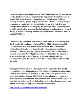The word translated as “departure” (v. 31) is literally exodus. For our Jewish
cousins, the Exodus was the beginning of a long journey towards the land of
destiny. The Transfiguration comes atthe very end of Jesus’Galilean
ministry. Now Luke gives a lengthy account(9:51-19:28)of Jesus’journey to
Jerusalem;beginning with his setting his face towardthe Holy City and
ending with his arrival at the city gate. So, although Jesus’exodus may refer
to his Passion, itmight also describe the beginning of his long journey towards
the city of destiny – “the city that kills the prophets and stones those who are
sent to it!” (13:34).
The voice of the Fatherthat was heard at Jesus’baptism (“You are my Son,
the Beloved;with you I am well pleased” Luke 3:22), is heard again at his
Transfiguration. But, now there is a new audience. The Father doesn’t
address Jesus, but rather the three disciples who are to carry out Jesus’
ministry: “This is my Son, my Chosen;listen to him!” (9:35). The Galilean
ministry began with Jesus’baptism, and the revelationthat his ministry is
poweredby the Spirit: Jesus’journey to Jerusalembegins with the
Transfiguration, and the revelation that this journey is likewise poweredby
the Spirit.
Once again, Peteris my hero – the one to whom I canrelate. He is tired (v.
32), terrified (v. 34), and confused(v. 33). He has left behind the sphere of the
ordinary by ascending the mountain (v. 28), and now the glorious vision
before him is fading away(v. 33). Yet it is preciselyin that very moment –
within the cloud that surrounds and terrifies Peter – that the Father speaks to
him. Not, you notice, words of rebuke, but words of direction and hope: Jesus
is the ChosenOne; the only one to whom I/we must listen.
https://www.saklc.com/jesus-is-the-chosen-one/
 