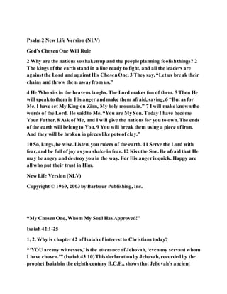 Psalm2 New Life Version (NLV)
God’s ChosenOne Will Rule
2 Why are the nations so shakenup and the people planning foolishthings? 2
The kings of the earth stand in a line ready to fight, and all the leaders are
againstthe Lord and againstHis ChosenOne. 3 They say, “Let us break their
chains and throw them awayfrom us.”
4 He Who sits in the heavens laughs. The Lord makes fun of them. 5 Then He
will speak to them in His anger and make them afraid, saying, 6 “But as for
Me, I have set My King on Zion, My holy mountain.” 7 I will make known the
words of the Lord. He saidto Me, “You are My Son. TodayI have become
Your Father. 8 Ask of Me, and I will give the nations for you to own. The ends
of the earth will belong to You. 9 You will break them using a piece of iron.
And they will be broken in pieces like pots of clay.”
10 So, kings, be wise. Listen, you rulers of the earth. 11 Serve the Lord with
fear, and be full of joy as you shake in fear. 12 Kiss the Son. Be afraid that He
may be angry and destroy you in the way. For His angeris quick. Happy are
all who put their trust in Him.
New Life Version (NLV)
Copyright © 1969, 2003by Barbour Publishing, Inc.
“My ChosenOne, Whom My Soul Has Approved!”
Isaiah42:1-25
1, 2. Why is chapter42 of Isaiahof interestto Christians today?
“‘YOU are my witnesses,’is the utterance of Jehovah, ‘even my servant whom
I have chosen.’” (Isaiah43:10)This declarationby Jehovah, recordedby the
prophet Isaiahin the eighth century B.C.E., showsthat Jehovah’s ancient
 