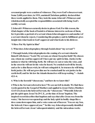 covenantpeople were a nation of witnesses. Theywere God’s chosenservant.
Some 2,600 years later, in 1931, anointedChristians publicly declaredthat
these words applied to them. They took the name Jehovah’s Witnesses and
wholeheartedlyacceptedthe responsibilities associatedwith being God’s
earthly servant.
2 Jehovah’s Witnessesearnestlydesire to please God. For this reason, the
42nd chapter of the book of Isaiah is of intense interestto eachone of them,
for it provides a portrait of a servant whom Jehovahapproves and another of
a servant whom he rejects. Considering this prophecy and its fulfillment gives
insight into what leads to God’s approval and what leads to his disfavor.
“I Have Put My Spirit in Him”
3. What does Jehovahprophesy through Isaiah about “my servant”?
3 Through Isaiah, Jehovahprophesies the coming of a servant whom he
himself will choose:“Look!My servant, on whom I keepfast hold! My chosen
one, whom my soul has approved! I have put my spirit in him. Justice to the
nations is what he will bring forth. He will not cry out or raise his voice, and
in the streethe will not let his voice be heard. No crushed reedwill he break;
and as for a dim flaxen wick, he will not extinguish it. In trueness he will bring
forth justice. He will not grow dim nor be crushed until he sets justice in the
earth itself; and for his law the islands themselves will keepwaiting.”—Isaiah
42:1-4.
4. Who is the foretold “chosenone,” and how do we know this?
4 Who is the Servant referred to here? We are not left in doubt. We find these
words quoted in the Gospelof Matthew and applied to Jesus Christ. (Matthew
12:15-21)Jesus is the beloved Servant, the “chosenone.” Whendid Jehovah
put his spirit upon Jesus?In 29 C.E., at the time of Jesus’baptism. The
inspired record describes that baptism and says that after Jesus rose from the
water, “the heaven was openedup and the holy spirit in bodily shape like a
dove came down upon him, and a voice came out of heaven: ‘You are my Son,
the beloved; I have approved you.’” In this way Jehovahpersonally identified
his belovedServant. Jesus’subsequentministry and the miraculous works
 