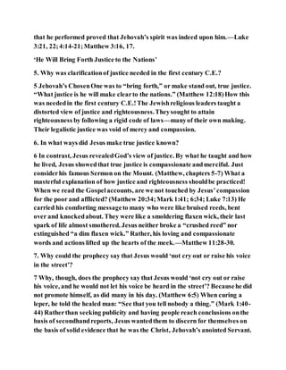 that he performed proved that Jehovah’s spirit was indeed upon him.—Luke
3:21, 22;4:14-21;Matthew 3:16, 17.
‘He Will Bring Forth Justice to the Nations’
5. Why was clarificationof justice needed in the first century C.E.?
5 Jehovah’s ChosenOne was to “bring forth,” or make stand out, true justice.
“What justice is he will make clearto the nations.” (Matthew 12:18)How this
was neededin the first century C.E.!The Jewishreligious leaders taught a
distorted view of justice and righteousness.Theysought to attain
righteousness by following a rigid code of laws—manyof their own making.
Their legalistic justice was void of mercy and compassion.
6. In what ways did Jesus make true justice known?
6 In contrast, Jesus revealedGod’s view of justice. By what he taught and how
he lived, Jesus showedthat true justice is compassionate andmerciful. Just
considerhis famous Sermon on the Mount. (Matthew, chapters 5-7) What a
masterful explanation of how justice and righteousness shouldbe practiced!
When we read the Gospelaccounts, are we not touched by Jesus’compassion
for the poor and afflicted? (Matthew 20:34;Mark 1:41; 6:34; Luke 7:13) He
carried his comforting messageto many who were like bruised reeds, bent
over and knockedabout. They were like a smoldering flaxen wick, their last
spark of life almost smothered. Jesus neither broke a “crushed reed” nor
extinguished “a dim flaxen wick.” Rather, his loving and compassionate
words and actions lifted up the hearts of the meek.—Matthew 11:28-30.
7. Why could the prophecy say that Jesus would ‘not cry out or raise his voice
in the street’?
7 Why, though, does the prophecy say that Jesus would ‘not cry out or raise
his voice, and he would not let his voice be heard in the street’? Becausehe did
not promote himself, as did many in his day. (Matthew 6:5) When curing a
leper, he told the healed man: “See that you tell nobody a thing.” (Mark 1:40-
44) Ratherthan seeking publicity and having people reach conclusions onthe
basis of secondhandreports, Jesus wantedthem to discern for themselves on
the basis of solid evidence that he was the Christ, Jehovah’s anointed Servant.
 