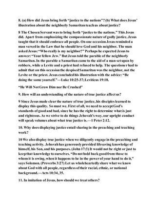 8. (a) How did Jesus bring forth “justice to the nations”? (b) What does Jesus’
illustration about the neighborly Samaritanteachus about justice?
8 The ChosenServant was to bring forth “justice to the nations.” This Jesus
did. Apart from emphasizing the compassionate nature of godly justice, Jesus
taught that it should embrace all people. On one occasionJesus reminded a
man versedin the Law that he should love God and his neighbor. The man
askedJesus:“Who really is my neighbor?” Perhaps he expected Jesus to
answer:“Your fellow Jew.” ButJesus told the parable of the neighborly
Samaritan. In the parable a Samaritan came to the aid of a man setupon by
robbers, while a Levite and a priest had refused to help. The questionerhad to
admit that on this occasionthe despisedSamaritan was the neighbor, not the
Levite or the priest. Jesus concludedhis illustration with the advice: “Be
doing the same yourself.”—Luke 10:25-37;Leviticus 19:18.
“He Will NotGrow Dim nor Be Crushed”
9. How will an understanding of the nature of true justice affectus?
9 Since Jesus made clearthe nature of true justice, his disciples learned to
display this quality. So must we. First of all, we need to acceptGod’s
standards of goodand bad, since he has the right to determine what is just
and righteous. As we strive to do things Jehovah’s way, our upright conduct
will speak volumes about what true justice is.—1 Peter2:12.
10. Why does displaying justice entail sharing in the preaching and teaching
work?
10 We also display true justice when we diligently engage in the preaching and
teaching activity. Jehovahhas generouslyprovided lifesaving knowledge of
himself, his Son, and his purposes. (John 17:3) It would not be right or just to
keepthat knowledge to ourselves. “Do nothold back goodfrom those to
whom it is owing, when it happens to be in the powerof your hand to do it,”
says Solomon. (Proverbs 3:27) Let us wholeheartedlyshare what we know
about God with all people, regardless oftheir racial, ethnic, or national
background.—Acts 10:34, 35.
11. In imitation of Jesus, how should we treat others?
 