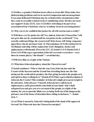 11 Further, a genuine Christian treats others as Jesus did. Many today face
disheartening problems and are in need of compassionand encouragement.
Even some dedicated Christians may be so battered by circumstances that
they come to resemble crushed reeds or smoldering wicks. Do they not need
our support? (Luke 22:32; Acts 11:23)How refreshing to be part of an
associationoftrue Christians, who try to imitate Jesus in exercising justice!
12. Why can we be confident that justice for all will soonbecome a reality?
12 Will there ever be justice for all? Yes, indeed. Jehovah’s ChosenOne “will
not grow dim nor be crushed until he sets justice in the earth itself.” Very
soonthe enthroned King, the resurrectedChrist Jesus, will ‘bring vengeance
upon those who do not know God.’ (2 Thessalonians 1:6-9;Revelation16:14-
16) Human rulership will be replacedby God’s Kingdom. Justice and
righteousness willabound. (Proverbs 2:21, 22;Isaiah 11:3-5; Daniel2:44; 2
Peter3:13) With eagerexpectation, Jehovah’s servants everywhere—even
those in remote places, “the islands”—awaitthat day.
‘I Will Give Him as a Light of the Nations’
13. What does Jehovahprophesy about his ChosenServant?
13 Isaiah continues:“This is what the true God, Jehovah, has said, the
Creatorof the heavens and the Grand One stretching them out; the One
laying out the earth and its produce, the One giving breath to the people on it,
and spirit to those walking in it.” (Isaiah42:5) What a powerful description of
Jehovah, the Creator!This reminder of Jehovah’s might gives greatweight to
his utterance. Jehovahsays:“I myself, Jehovah, have calledyou in
righteousness, andI proceededto take hold of your hand. And I shall
safeguardyou and give you as a covenantof the people, as a light of the
nations, for you to open the blind eyes, to bring forth out of the dungeon the
prisoner, out of the house of detention those sitting in darkness.”—Isaiah
42:6, 7.
14. (a) What is meant by Jehovah’s taking hold of the hand of his approved
Servant? (b) What role does the ChosenServant play?
 