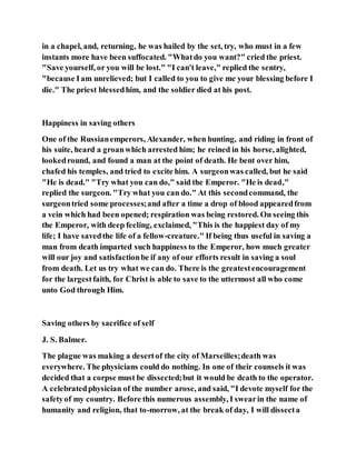in a chapel, and, returning, he was hailed by the set, try, who must in a few
instants more have been suffocated. "Whatdo you want?" cried the priest.
"Save yourself, or you will be lost." "I can't leave," replied the sentry,
"because Iam unrelieved; but I called to you to give me your blessing before I
die." The priest blessedhim, and the soldier died at his post.
Happiness in saving others
One of the Russianemperors, Alexander, when hunting, and riding in front of
his suite, heard a groanwhich arrested him; he reined in his horse, alighted,
lookedround, and found a man at the point of death. He bent over him,
chafed his temples, and tried to excite him. A surgeonwas called, but he said
"He is dead." "Try what you can do," said the Emperor. "He is dead,"
replied the surgeon. "Try what you can do." At this secondcommand, the
surgeontried some processes;and after a time a drop of blood appearedfrom
a vein which had been opened; respiration was being restored. On seeing this
the Emperor, with deep feeling, exclaimed, "This is the happiest day of my
life; I have savedthe life of a fellow-creature." If being thus useful in saving a
man from death imparted such happiness to the Emperor, how much greater
will our joy and satisfactionbe if any of our efforts result in saving a soul
from death. Let us try what we can do. There is the greatestencouragement
for the largestfaith, for Christ is able to save to the uttermost all who come
unto God through Him.
Saving others by sacrifice of self
J. S. Balmer.
The plague was making a desertof the city of Marseilles;death was
everywhere. The physicians could do nothing. In one of their counsels it was
decided that a corpse must be dissected;but it would be death to the operator.
A celebratedphysician of the number arose, and said, "I devote myself for the
safetyof my country. Before this numerous assembly, I swearin the name of
humanity and religion, that to-morrow, at the break of day, I will dissecta
 