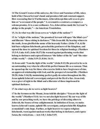 14 The Grand Creatorof the universe, the Giver and Sustainerof life, takes
hold of his ChosenServant’s hand and promises full and constantsupport.
How reassuring that is! Furthermore, Jehovahkeeps him safe so as to give
him as “a covenant of the people.” A covenantis a contract, a compact, a
solemn promise. It is a sure ordinance. Yes, Jehovahhas made his Servant “a
pledge to the people.”—AnAmerican Translation.
15, 16. In what way did Jesus serve as “a light of the nations”?
15 As “a light of the nations,” the promised Servant will open “the blind eyes”
and liberate “those sitting in darkness.” This Jesus did. By bearing witness to
the truth, Jesus glorified the name of his heavenly Father. (John 17:4, 6) He
laid bare religious falsehoods, preachedthe goodnews of the Kingdom, and
opened the door to spiritual freedom for those in religious bondage. (Matthew
15:3-9; Luke 4:43; John 18:37) He warned againstperforming works that
belong to darkness and exposedSatanas “the father of the lie” and “the ruler
of this world.”—John3:19-21;8:44; 16:11.
16 Jesus said: “I am the light of the world.” (John 8:12) He proved to be so in
an outstanding waywhen he offered his perfect human life as a ransom. Thus
he opened up the way for those who exercise faith to have forgiveness ofsins,
an approved relationship with God, and the prospectof eternal life. (Matthew
20:28;John 3:16) By maintaining perfect godly devotion throughout his life,
Jesus upheld Jehovah’s sovereigntyand proved the Devil a liar. Jesus truly
was a giver of sight to the blind and a liberator of those imprisoned in
spiritual darkness.
17. In what ways do we serve as light bearers?
17 In the Sermon on the Mount, Jesus told his disciples:“You are the light of
the world.” (Matthew 5:14) Are we not also light bearers? By our way of life
and by our preaching work, we have the privilege of directing others to
Jehovah, the Source of true enlightenment. In imitation of Jesus, we make
known Jehovah’s name, uphold His sovereignty, and proclaim His Kingdom
as mankind’s only hope. Further, as light bearers we expose religious
falsehoods, warnagainst uncleanworks that belong to darkness, and expose
Satan, the wickedone.—Acts 1:8;1 John 5:19.
 