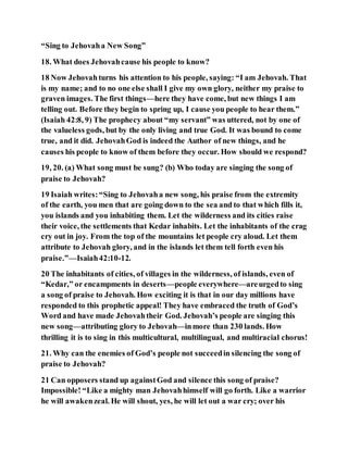 “Sing to Jehovaha New Song”
18. What does Jehovahcause his people to know?
18 Now Jehovahturns his attention to his people, saying: “I am Jehovah. That
is my name; and to no one else shall I give my own glory, neither my praise to
graven images. The first things—here they have come, but new things I am
telling out. Before they begin to spring up, I cause you people to hear them.”
(Isaiah 42:8, 9) The prophecy about “my servant” was uttered, not by one of
the valueless gods, but by the only living and true God. It was bound to come
true, and it did. JehovahGod is indeed the Author of new things, and he
causes his people to know of them before they occur. How should we respond?
19, 20. (a) What song must be sung? (b) Who today are singing the song of
praise to Jehovah?
19 Isaiah writes:“Sing to Jehovaha new song, his praise from the extremity
of the earth, you men that are going down to the sea and to that which fills it,
you islands and you inhabiting them. Let the wilderness and its cities raise
their voice, the settlements that Kedar inhabits. Let the inhabitants of the crag
cry out in joy. From the top of the mountains let people cry aloud. Let them
attribute to Jehovah glory, and in the islands let them tell forth even his
praise.”—Isaiah42:10-12.
20 The inhabitants of cities, of villages in the wilderness, of islands, even of
“Kedar,” or encampments in deserts—people everywhere—areurgedto sing
a song of praise to Jehovah. How exciting it is that in our day millions have
responded to this prophetic appeal! They have embraced the truth of God’s
Word and have made Jehovahtheir God. Jehovah’s people are singing this
new song—attributing glory to Jehovah—inmore than 230 lands. How
thrilling it is to sing in this multicultural, multilingual, and multiracial chorus!
21. Why can the enemies of God’s people not succeedin silencing the song of
praise to Jehovah?
21 Can opposers stand up againstGod and silence this song of praise?
Impossible! “Like a mighty man Jehovahhimself will go forth. Like a warrior
he will awakenzeal. He will shout, yes, he will let out a war cry; over his
 