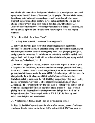 enemies he will show himself mightier.” (Isaiah 42:13)What power can stand
up againstJehovah? Some 3,500 years ago,the prophet Mosesand the sons of
Israelsang out: “Jehovahis a manly person of war. Jehovah is his name.
Pharaoh’s chariots and his military forces he has castinto the sea, and the
choice of his warriors have been sunk in the Red Sea.” (Exodus 15:3, 4)
Jehovahwas victorious over the most powerful military force of that time. No
enemy of God’s people cansucceedwhenJehovah goes forth as a mighty
warrior.
“I Have Kept Quiet for a Long Time”
22, 23. Why does Jehovah‘keepquiet for a long time’?
22 Jehovahis fair and just, even when executing judgment againsthis
enemies. He says:“I have kept quiet for a long time. I continued silent. I kept
exercising self-control. Like a woman giving birth I am going to groan, pant,
and gaspat the same time. I shall devastate mountains and hills, and all their
vegetationI shall dry up. And I will turn rivers into islands, and reedy pools I
shall dry up.”—Isaiah42:14, 15.
23 Before taking judicial action, Jehovahallows time to pass in order to give
wrongdoers anopportunity to turn from their bad ways. (Jeremiah18:7-10;2
Peter3:9) Considerthe case ofthe Babylonians, who, as the dominant world
power, desolate Jerusalemin the year607 B.C.E. Jehovahpermits this so as to
discipline the Israelites because oftheir unfaithfulness. However, the
Babylonians fail to recognize the role that they are playing. They treat God’s
people far more harshly than God’s judgment requires. (Isaiah47:6, 7;
Zechariah 1:15) How it must hurt the true God to see his people suffer! But he
withholds taking actionuntil his due time. Then, he labors—like a woman
giving birth—to liberate his covenantpeople and brings them forth as an
independent nation. To accomplishthis, in 539 B.C.E., he dries up and
devastates Babylonand her defenses.
24. What prospectdoes Jehovahopen up for his people Israel?
24 How thrilled God’s people must be when, after so many years of exile, the
way home finally opens up for them! (2 Chronicles 36:22, 23) They must be
 