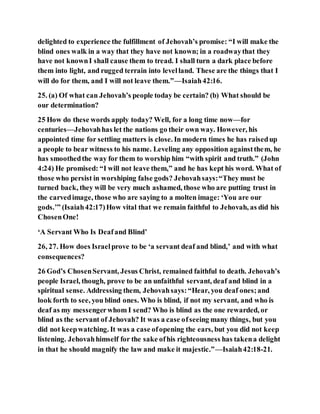 delighted to experience the fulfillment of Jehovah’s promise: “I will make the
blind ones walk in a way that they have not known; in a roadwaythat they
have not knownI shall cause them to tread. I shall turn a dark place before
them into light, and rugged terrain into levelland. These are the things that I
will do for them, and I will not leave them.”—Isaiah42:16.
25. (a) Of what can Jehovah’s people today be certain? (b) What should be
our determination?
25 How do these words apply today? Well, for a long time now—for
centuries—Jehovahhas let the nations go their own way. However, his
appointed time for settling matters is close. In modern times he has raisedup
a people to bear witness to his name. Leveling any opposition againstthem, he
has smoothedthe way for them to worship him “with spirit and truth.” (John
4:24) He promised: “I will not leave them,” and he has kept his word. What of
those who persist in worshiping false gods? Jehovahsays:“They must be
turned back, they will be very much ashamed, those who are putting trust in
the carvedimage, those who are saying to a molten image: ‘You are our
gods.’” (Isaiah42:17)How vital that we remain faithful to Jehovah, as did his
ChosenOne!
‘A Servant Who Is Deafand Blind’
26, 27. How does Israelprove to be ‘a servant deaf and blind,’ and with what
consequences?
26 God’s ChosenServant, Jesus Christ, remained faithful to death. Jehovah’s
people Israel, though, prove to be an unfaithful servant, deaf and blind in a
spiritual sense. Addressing them, Jehovahsays:“Hear, you deaf ones;and
look forth to see, you blind ones. Who is blind, if not my servant, and who is
deaf as my messengerwhom I send? Who is blind as the one rewarded, or
blind as the servant of Jehovah? It was a case ofseeing many things, but you
did not keepwatching. It was a case ofopening the ears, but you did not keep
listening. Jehovahhimself for the sake ofhis righteousness has takena delight
in that he should magnify the law and make it majestic.”—Isaiah42:18-21.
 