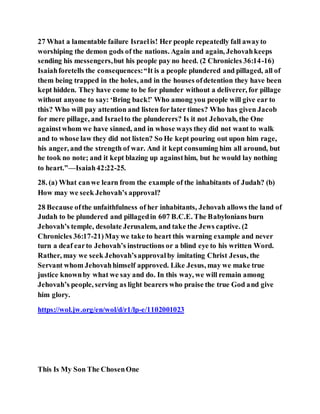 27 What a lamentable failure Israelis! Her people repeatedly fall awayto
worshiping the demon gods of the nations. Again and again, Jehovahkeeps
sending his messengers,but his people pay no heed. (2 Chronicles 36:14-16)
Isaiahforetells the consequences:“It is a people plundered and pillaged, all of
them being trapped in the holes, and in the houses ofdetention they have been
kept hidden. They have come to be for plunder without a deliverer, for pillage
without anyone to say: ‘Bring back!’ Who among you people will give ear to
this? Who will pay attention and listen for later times? Who has given Jacob
for mere pillage, and Israelto the plunderers? Is it not Jehovah, the One
againstwhom we have sinned, and in whose ways they did not want to walk
and to whose law they did not listen? So He kept pouring out upon him rage,
his anger, and the strength of war. And it kept consuming him all around, but
he took no note; and it kept blazing up againsthim, but he would lay nothing
to heart.”—Isaiah42:22-25.
28. (a) What canwe learn from the example of the inhabitants of Judah? (b)
How may we seek Jehovah’s approval?
28 Because ofthe unfaithfulness of her inhabitants, Jehovah allows the land of
Judah to be plundered and pillagedin 607 B.C.E. The Babylonians burn
Jehovah’s temple, desolate Jerusalem, and take the Jews captive. (2
Chronicles 36:17-21)Maywe take to heart this warning example and never
turn a deaf earto Jehovah’s instructions or a blind eye to his written Word.
Rather, may we seek Jehovah’sapprovalby imitating Christ Jesus, the
Servant whom Jehovahhimself approved. Like Jesus, may we make true
justice knownby what we say and do. In this way, we will remain among
Jehovah’s people, serving as light bearers who praise the true God and give
him glory.
https://wol.jw.org/en/wol/d/r1/lp-e/1102001023
This Is My Son The ChosenOne
 