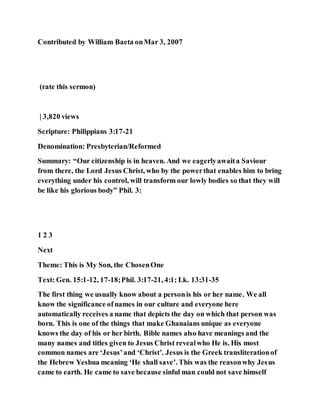Contributed by William Baeta onMar 3, 2007
(rate this sermon)
| 3,820 views
Scripture: Philippians 3:17-21
Denomination: Presbyterian/Reformed
Summary: “Our citizenship is in heaven. And we eagerlyawaita Saviour
from there, the Lord Jesus Christ, who by the powerthat enables him to bring
everything under his control, will transform our lowly bodies so that they will
be like his glorious body” Phil. 3:
1 2 3
Next
Theme: This is My Son, the ChosenOne
Text: Gen. 15:1-12, 17-18;Phil. 3:17-21, 4:1; Lk. 13:31-35
The first thing we usually know about a personis his or her name. We all
know the significance ofnames in our culture and everyone here
automatically receives a name that depicts the day on which that person was
born. This is one of the things that make Ghanaians unique as everyone
knows the day of his or her birth. Bible names also have meanings and the
many names and titles given to Jesus Christ revealwho He is. His most
common names are ‘Jesus’and ‘Christ’. Jesus is the Greek transliterationof
the Hebrew Yeshua meaning ‘He shall save’. This was the reasonwhy Jesus
came to earth. He came to save because sinful man could not save himself
 