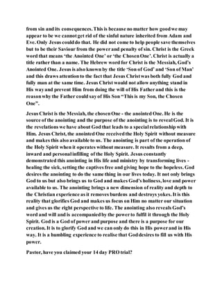 from sin and its consequences.This is because no matter how goodwe may
appear to be we cannotget rid of the sinful nature inherited from Adam and
Eve. Only Jesus coulddo that. He did not come to help people save themselves
but to be their Saviour from the powerand penalty of sin. Christ is the Greek
word that means ‘the Anointed One’ or ‘the ChosenOne’. Christ is actually a
title rather than a name. The Hebrew word for Christ is the Messiah, God’s
Anointed One. Jesus is also known by the title ‘Son of God’ and ‘Son of Man’
and this draws attention to the fact that Jesus Christwas both fully God and
fully man at the same time. Jesus Christ would not allow anything stand in
His wayand prevent Him from doing the will of His Fatherand this is the
reasonwhy the Father could sayof His Son “This is my Son, the Chosen
One”.
Jesus Christ is the Messiah, the chosenOne - the anointed One. He is the
source of the anointing and the purpose of the anointing is to revealGod. It is
the revelations we have about God that leads to a specialrelationship with
Him. Jesus Christ, the anointed One receivedthe Holy Spirit without measure
and makes this also available to us. The anointing is part of the operation of
the Holy Spirit when it operates without measure. It results from a deep,
inward and personalinfilling of the Holy Spirit. Jesus constantly
demonstrated this anointing in His life and ministry by transforming lives -
healing the sick, setting the captives free and giving hope to the hopeless. God
desires the anointing to do the same thing in our lives today. It not only brings
God to us but also brings us to God and makes God’s holiness, love and power
available to us. The anointing brings a new dimension of reality and depth to
the Christian experience as it removes burdens and destroys yokes. It is this
reality that glorifies God and makes us focus on Him no matter our situation
and gives us the right perspective to life. The anointing also reveals God’s
word and will and is accompaniedby the powerto fulfil it through the Holy
Spirit. God is a God of power and purpose and there is a purpose for our
creation. It is to glorify God and we can only do this in His powerand in His
way. It is a humbling experience to realise that Goddesires to fill us with His
power.
Pastor, have you claimed your 14 day PRO trial?
 