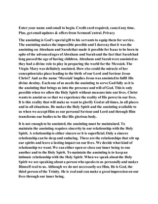 Enter your name and email to begin. Credit card required, cancelany time.
Plus, getemail updates & offers from SermonCentral. Privacy
The anointing is God’s specialgift to his servants to equip them for service.
The anointing makes the impossible possible and I daresaythat it was the
anointing on Abraham and Sarahthat made it possible for Isaac to be born in
spite of the advancedages ofAbraham and Sarahand the fact that Sarahhad
long passedthe age of having children. Abraham and Sarahwere anointed as
they had a divine role to play in preparing the world for the Messiah. The
Virgin Mary was definitely anointed. How else could the miracle of her
conceptiontake place leading to the birth of our Lord and Saviour Jesus
Christ? And as the name ‘Messiah’implies Jesus was anointedto fulfil His
divine destiny. Eachone of us needs the anointing to serve God fully as it is
the anointing that brings us into the presence and will of God. This is only
possible when we allow the Holy Spirit without measure into our lives. Christ
wants to anoint us so that we experience the reality of His powerin our lives.
It is this reality that will make us want to glorify Godat all times, in all places
and in all situations. He makes the Holy Spirit and the anointing available to
us when we acceptHim as our personal Saviourand Lord and through Him
transforms our bodies to be like His glorious body.
It is not enough to be anointed, the anointing must be maintained. To
maintain the anointing requires sincerity in our relationship with the Holy
Spirit. A relationship is either sincere or it is superficial. Only a sincere
relationship can be deep and enduring. These are the relationships that stir up
our spirits and leave a lasting impact on our lives. We decide what kind of
relationship we want. We can either open or close our inner being to one
another and to the Holy Spirit. To maintain the anointing is to keepan
intimate relationship with the Holy Spirit. When we speak aboutthe Holy
Spirit we are speaking about a person who speaks to us personallyand makes
Himself real to us. Although we do not necessarilysee Him, He is God, the
third person of the Trinity. He is realand can make a greatimpression on our
lives through our inner being.
 