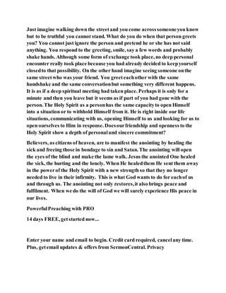 Just imagine walking down the streetand you come acrosssomeoneyou know
but to be truthful you cannot stand. What do you do when that person greets
you? You cannot just ignore the person and pretend he or she has not said
anything. You respond to the greeting, smile, say a few words and probably
shake hands. Although some form of exchange took place, no deep personal
encounter really took place because you had already decided to keepyourself
closedto that possibility. On the other hand imagine seeing someone onthe
same streetwho was your friend. You greeteachother with the same
handshake and the same conversationbut something very different happens.
It is as if a deep spiritual meeting had taken place. Perhaps it is only for a
minute and then you leave but it seems as if part of you had gone with the
person. The Holy Spirit as a personhas the same capacityto open Himself
into a situation or to withhold Himself from it. He is right inside our life
situations, communicating with us, opening Himself to us and looking for us to
open ourselves to Him in response. Doesourfriendship and openness to the
Holy Spirit show a depth of personaland sincere commitment?
Believers, as citizens of heaven, are to manifest the anointing by healing the
sick and freeing those in bondage to sin and Satan. The anointing will open
the eyes of the blind and make the lame walk. Jesus the anointed One healed
the sick, the hurting and the lonely. When He healedthem He sent them away
in the powerof the Holy Spirit with a new strength so that they no longer
needed to live in their infirmity. This is what God wants to do for eachof us
and through us. The anointing not only restores,it also brings peace and
fulfilment. When we do the will of God we will surely experience His peace in
our lives.
PowerfulPreaching with PRO
14 days FREE, getstarted now...
Enter your name and email to begin. Credit card required, cancelany time.
Plus, getemail updates & offers from SermonCentral. Privacy
 