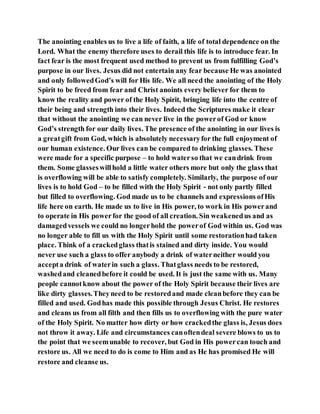 The anointing enables us to live a life of faith, a life of total dependence on the
Lord. What the enemy therefore uses to derail this life is to introduce fear. In
fact fear is the most frequent used method to prevent us from fulfilling God’s
purpose in our lives. Jesus did not entertain any fear because He was anointed
and only followedGod’s will for His life. We all need the anointing of the Holy
Spirit to be freed from fear and Christ anoints every believer for them to
know the reality and power of the Holy Spirit, bringing life into the centre of
their being and strength into their lives. Indeed the Scriptures make it clear
that without the anointing we can never live in the powerof God or know
God’s strength for our daily lives. The presence of the anointing in our lives is
a greatgift from God, which is absolutely necessaryfor the full enjoyment of
our human existence. Our lives can be compared to drinking glasses. These
were made for a specific purpose – to hold waterso that we candrink from
them. Some glasseswillhold a little water others more but only the glass that
is overflowing will be able to satisfy completely. Similarly, the purpose of our
lives is to hold God – to be filled with the Holy Spirit - not only partly filled
but filled to overflowing. God made us to be channels and expressions ofHis
life here on earth. He made us to live in His power, to work in His powerand
to operate in His powerfor the good of all creation. Sin weakenedus and as
damagedvessels we could no longerhold the powerof God within us. God was
no longer able to fill us with the Holy Spirit until some restorationhad taken
place. Think of a crackedglass thatis stained and dirty inside. You would
never use such a glass to offer anybody a drink of waterneither would you
accepta drink of waterin such a glass. Thatglass needs to be restored,
washedand cleanedbefore it could be used. It is just the same with us. Many
people cannotknow about the power of the Holy Spirit because their lives are
like dirty glasses.Theyneed to be restoredand made cleanbefore they can be
filled and used. Godhas made this possible through Jesus Christ. He restores
and cleans us from all filth and then fills us to overflowing with the pure water
of the Holy Spirit. No matter how dirty or how crackedthe glass is, Jesus does
not throw it away. Life and circumstances canoftendeal severe blows to us to
the point that we seemunable to recover, but God in His powercan touch and
restore us. All we need to do is come to Him and as He has promised He will
restore and cleanse us.
 