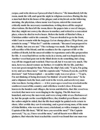 corpse, and write down as I proceedwhat I observe." He immediately left the
room, made his will, and spent the night in religious exercises.During the day
a man had died in his house of the plague;and at daybreak on the following
morning, the physician, whose name was Guyon, entered the room and
critically made the necessaryexaminations, writing down all his surgical
observations. He then left the room, threw the papers into a vase of vinegar,
that they might not conveythe disease to another, and retired to a convenient
place, where he died in twelve hours. Before the battle of Hatchet's Run, a
Christian soldier said to his comrade, "You are detailed to go to the front,
while I am to remain with the baggage.Let us change places. I'll go front, you
remain in camp." "What for?" said the comrade. "BecauseI am prepared to
die, I think; but you are not." The exchange was made. The thought of the
self-sacrifice ofhis friend, and his readiness for the exposure of life or the
realities of death, led the unsaved soldier to repentance and a like preparation
for life. A vesselhad driven on the rocks in a storm, and was hopelesslylost.
Another vesselhad gone out in the blind desire to do something, but a long
way off she stopped and watched. Thatwas all, but it was not very much. The
men, however, dared venture no further; it would be life for life, and they
were not greatenough for that. Nelson, the ship's lad, said, "Cap'n, I'm going
to try and save those men." And the captain said, "Nelson, if you do, you'll be
drowned." And Nelsonreplied — no nobler reply was ever given — "Cap'n,
I'm not thinking of being drowned, I'm thinkin' of savin' those men." So he
and a shipmate took the boat, and went to the wreck, and savedevery man
who was there. Saving others: — A few years ago a vesselwas wreckedonthe
southwest coastofthis country; and with these words I close. It became
known to the hamlets and villages, the towns and districts, that this vesselwas
wrecked, that men were seenclinging to the rigging. The life-boat was
launched, and awaythe men went, and were a long while at sea. Darknessset
in, but the people on the coastlightedfires; they kindled greatflames so that
the sailors might be aided, that the life-boat might be guided on its return to
shore. After awhile they saw it returning, and a greatstrong man, of the name
of John Holden, who was on the coast, criedaloud, as with a trumpet, to the
Captain of the life-boat, "Hi! hi! have you savedthe men?" The Captain
answered, "Ay, ay, I have savedthe men," and all hearts were filled with
gladness. But when the boat reachedthe coastit was found that one man was
 