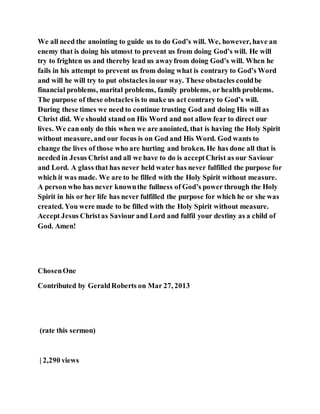 We all need the anointing to guide us to do God’s will. We, however, have an
enemy that is doing his utmost to prevent us from doing God’s will. He will
try to frighten us and thereby lead us awayfrom doing God’s will. When he
fails in his attempt to prevent us from doing what is contrary to God’s Word
and will he will try to put obstacles inour way. These obstacles couldbe
financial problems, marital problems, family problems, or health problems.
The purpose of these obstacles is to make us act contrary to God’s will.
During these times we need to continue trusting God and doing His will as
Christ did. We should stand on His Word and not allow fear to direct our
lives. We can only do this when we are anointed, that is having the Holy Spirit
without measure, and our focus is on God and His Word. God wants to
change the lives of those who are hurting and broken. He has done all that is
needed in Jesus Christ and all we have to do is acceptChrist as our Saviour
and Lord. A glass that has never held water has never fulfilled the purpose for
which it was made. We are to be filled with the Holy Spirit without measure.
A person who has never knownthe fullness of God’s power through the Holy
Spirit in his or her life has never fulfilled the purpose for which he or she was
created. You were made to be filled with the Holy Spirit without measure.
Accept Jesus Christas Saviour and Lord and fulfil your destiny as a child of
God. Amen!
ChosenOne
Contributed by GeraldRoberts on Mar 27, 2013
(rate this sermon)
| 2,290 views
 
