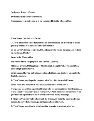 Scripture: Luke 19:26-40
Denomination: United Methodist
Summary: Jesus rides into a town claiming He is the ChosenOne.
The ChosenOne Luke 19:26-40
." Jesus choosesto enter Jerusalemthis time mounted on a donkey to claim
publicly that he was the chosenSonof David to
sit on David's throne (1Ki 1:33,44), Solomonwho would be King also rode in
on the Kings Donkey
Jesus is the ChosenOne ,
the one of whom the prophets had spoken(Zec 9:9).
9Rejoicegreatly, O Daughterof Zion! Shout, Daughterof Jerusalem!See,
your kingB comes to you,
righteous and having salvation, gentle and riding on a donkey, on a colt, the
foal of a donkey.
1. The Chosenone slays the enemies with Sacrifice insteadof Sword
Jesus rides into Jerusalemon a donkey instead of a war horse
The people lookedfor a political leader who would overthrow the Romans. . .
Their shout "Hosanna" meant"save now." PalmBranches meant victory or
goodness alsopalm branches were inscribed on many buildings .
1 Kings 6:29On the walls all around the temple, in both the inner and outer
rooms, he carved cherubim, palm trees and open flowers.
2. The Chosenone rides in with humility to make peace insteadof war
 
