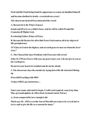 Paul said this 8And being found in appearance as a man, he humbled himself
and became obedient to death-- even death on a cross!
The chosenone desired Peaceinsteadof the sword
A. Becausehe is the Prince of peace
Isaiahsaid 6Forto us a child is born, And he will be called Wonderful
Counselor,B Mighty God,
Everlasting Father, Prince of Peace.
B. BecauseHe Desires for all to find Peace Godwants us all to be objects of
His goodpleasure
14"Gloryto God in the highest, and on earth peace to men on whom his favor
rests."
C. The ChosenOne slays Problems with Peacenot with sword
John 14: 27PeaceI leave with you; my peace I give you. I do not give to you as
the world gives.
Do not let your hearts be troubled and do not be afraid.
3. The chosenone slays the enemies by laying down His life insteadof Rising
up
PowerfulPreaching with PRO
14 days FREE, getstarted now...
Enter your name and email to begin. Credit card required, cancelany time.
Plus, getemail updates & offers from SermonCentral. Privacy
A. Jesus conqueredby love enough to die
Mark says 10: . 45Foreventhe Son of Man did not come to be served, but to
serve, and to give his life as a ransom for many."
 