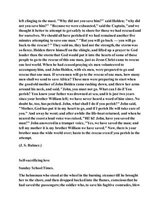 left clinging to the mast. "Why did not you save him?" said Holden; "why did
not you save him?" "Becausewe were exhausted," saidthe Captain, "and we
thought it better to attempt to getsafely to shore for those we had rescuedand
for ourselves. We should all have perished if we had remained another five
minutes attempting to save one man." "But you will go back — you will go
back to the rescue? " They said no, they had not the strength, the storm was
so fierce. Holden threw himself on the shingle, and lifted up a prayer to God
louder than the storm that God would put it into the hearts of some of those
people to go to the rescue of this one man, just as Jesus Christcame to rescue
one lostworld. When he had ceasedpraying six men volunteered to
accompanyhim, and John Holden, with six men, were prepared to go and
rescue that one man. If sevenmen will go to the rescue ofone man, how many
men shall we send to save Africa? These men were preparing to start when
the goodold mother of John Holden came rushing down, and threw her arms
around his neck, and said, "John, you must not go. What can I do if You
perish? You know your father was drowned at sea, and it is just two years
since your brother William left; we have never heard a word of him since. No
doubt he, too, has perished. John, what shall I do if you perish?" John said,
"Mother, God has put it in my heart to go, and if I perish He will take care of
you." And awayhe went; and after awhile the life-boat returned, and when he
neared the coasta loud voice was raised, "Hi! hi! John, have you saved the
man?" John answeredin a trumpet voice, "Yes, we have saved the man; and
tell my mother it is my brother William we have saved." Now, there is your
brother man the wide world over; haste to the rescue evenif you perish in the
attempt.
(J. S. Balmer.)
Self-sacrificing love
Sunday SchoolTimes.
The helmsman who stood at the wheel in the burning steamertill he brought
her to the shore, and then dropped backedinto the flames, consciousthat he
had savedthe passengers;the soldier who, to save his fugitive comrades, blew
 