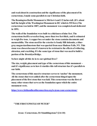 and read about its construction and the significance ofthe placementof its
cornerstone, I made some parallels to our Christian faith.
The Bennington Battle Monument is 306 feet 4 and 1/2 inches tall. (It’s about
half the height of the WashingtonMonument in DC which is 555 feet.)The
cornerstone was laid in 1887, andthe monument was completedand dedicated
in 1891.
The walls of the foundation were built to a thickness ofnine feet. The
cornerstone itselfis sevenfeet long, more than two feetthick, and it estimated
to weigh five tons. A copper box set under the stone contains documents and
memorabilia. The stone used for the exterior is Sandy Hill dolomite, a blue-
gray magnesianlimestone that was queried from near Hudson Falls, NY. This
stone was chosenbecause it’s known to be resistantto the effects of withering,
abrasion, and crackling. It’s the same type of stone that was used to build a
portion of the BrooklynBridge.
So how might all this tie in to our spiritual lives?
The size, weight, placement and type of the cornerstone ofthis monument –
and it’s significance as to how it sturdies this tall structure has it’s parallels to
our faith.
The cornerstone ofthis massive structure serves to ‘anchor’ the monument.
All the stones that were added after the cornerstone hinged upon the
placement of the first stone that was laid. This cornerstone was the first of
many other stones that serve as the foundation upon which the entire
monument rests.
https://www.faithandhealthconnection.org/is-jesus-your-cornerstone/
"THE FIRST EPISTLE OF PETER"
Jesus: Cornerstone, Or Stumblingstone? (2:4-10)
 