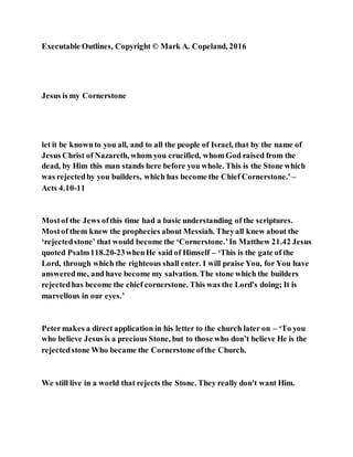 Executable Outlines, Copyright © Mark A. Copeland, 2016
Jesus is my Cornerstone
let it be knownto you all, and to all the people of Israel, that by the name of
Jesus Christ of Nazareth, whom you crucified, whom God raised from the
dead, by Him this man stands here before you whole. This is the Stone which
was rejectedby you builders, which has become the Chief Cornerstone.' –
Acts 4.10-11
Mostof the Jews ofthis time had a basic understanding of the scriptures.
Mostof them knew the prophecies about Messiah. Theyall knew about the
‘rejectedstone’ that would become the ‘Cornerstone.’In Matthew 21.42 Jesus
quoted Psalm118.20-23whenHe said of Himself – ‘This is the gate of the
Lord, through which the righteous shall enter. I will praise You, for You have
answeredme, and have become my salvation. The stone which the builders
rejectedhas become the chief cornerstone. This was the Lord's doing; It is
marvellous in our eyes.’
Petermakes a direct application in his letter to the church later on – ‘To you
who believe Jesus is a precious Stone, but to those who don’t believe He is the
rejectedstone Who became the Cornerstone ofthe Church.
We still live in a world that rejects the Stone. They really don't want Him.
 
