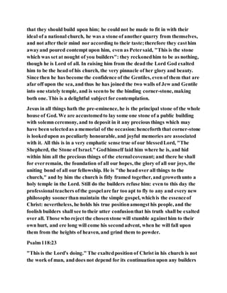 that they should build upon him; he could not be made to fit in with their
ideal of a national church, he was a stone of another quarry from themselves,
and not after their mind nor according to their taste;therefore they casthim
awayand poured contempt upon him, even as Petersaid, "This is the stone
which was set at nought of you builders": they reckonedhim to be as nothing,
though he is Lord of all. In raising him from the dead the Lord God exalted
him to be the head of his church, the very pinnacle of her glory and beauty.
Since then he has become the confidence of the Gentiles, even of them that are
afar off upon the sea, and thus he has joined the two walls of Jew and Gentile
into one stately temple, and is seento be the binding corner-stone, making
both one. This is a delightful subject for contemplation.
Jesus in all things hath the pre-eminence, he is the principal stone of the whole
house of God. We are accustomedto lay some one stone of a public building
with solemn ceremony, and to deposit in it any precious things which may
have been selectedas a memorial of the occasion:henceforth that corner-stone
is lookedupon as peculiarly honourable, and joyful memories are associated
with it. All this is in a very emphatic sense true of our blessedLord, "The
Shepherd, the Stone of Israel." Godhimself laid him where he is, and hid
within him all the precious things of the eternalcovenant; and there he shall
for everremain, the foundation of all our hopes, the glory of all our joys, the
uniting bond of all our fellowship. He is "the head over all things to the
church," and by him the church is fitly framed together, and growethunto a
holy temple in the Lord. Still do the builders refuse him: even to this day the
professionalteachers ofthe gospelare far too apt to fly to any and every new
philosophy soonerthan maintain the simple gospel, whichis the essenceof
Christ: nevertheless, he holds his true positionamongst his people, and the
foolish builders shall see to their utter confusionthat his truth shall be exalted
over all. Those who reject the chosenstone will stumble againsthim to their
own hurt, and ere long will come his secondadvent, when he will fall upon
them from the heights of heaven, and grind them to powder.
Psalm118:23
"This is the Lord's doing." The exaltedposition of Christ in his church is not
the work of man, and does not depend for its continuation upon any builders
 