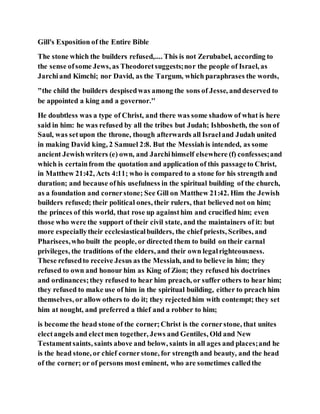 Gill's Exposition of the Entire Bible
The stone which the builders refused,.... This is not Zerubabel, according to
the sense ofsome Jews, as Theodoretsuggests;nor the people of Israel, as
Jarchiand Kimchi; nor David, as the Targum, which paraphrases the words,
"the child the builders despisedwas among the sons of Jesse, anddeserved to
be appointed a king and a governor.''
He doubtless was a type of Christ, and there was some shadow of what is here
said in him: he was refused by all the tribes but Judah; Ishbosheth, the son of
Saul, was setupon the throne, though afterwards all Israeland Judah united
in making David king, 2 Samuel 2:8. But the Messiahis intended, as some
ancient Jewishwriters (e) own, and Jarchihimself elsewhere (f) confesses;and
which is certainfrom the quotation and application of this passageto Christ,
in Matthew 21:42, Acts 4:11; who is compared to a stone for his strength and
duration; and because ofhis usefulness in the spiritual building of the church,
as a foundation and cornerstone; See Gill on Matthew 21:42. Him the Jewish
builders refused; their political ones, their rulers, that believed not on him;
the princes of this world, that rose up againsthim and crucified him; even
those who were the support of their civil state, and the maintainers of it: but
more especiallytheir ecclesiasticalbuilders, the chief priests, Scribes, and
Pharisees,who built the people, or directed them to build on their carnal
privileges, the traditions of the elders, and their own legalrighteousness.
These refusedto receive Jesus as the Messiah, and to believe in him; they
refused to own and honour him as King of Zion; they refused his doctrines
and ordinances;they refused to hear him preach, or suffer others to hear him;
they refused to make use of him in the spiritual building, either to preach him
themselves, or allow others to do it; they rejectedhim with contempt; they set
him at nought, and preferred a thief and a robber to him;
is become the head stone of the corner;Christ is the cornerstone, that unites
electangels and electmen together, Jews and Gentiles, Old and New
Testamentsaints, saints above and below, saints in all ages and places;and he
is the head stone, or chief cornerstone, for strength and beauty, and the head
of the corner; or of persons most eminent, who are sometimes calledthe
 