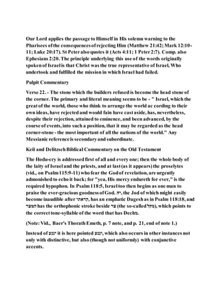 Our Lord applies the passage to Himself in His solemn warning to the
Pharisees ofthe consequencesofrejecting Him (Matthew 21:42;Mark 12:10-
11; Luke 20:17). St Peteralso quotes it (Acts 4:11; 1 Peter2:7). Comp. also
Ephesians 2:20. The principle underlying this use of the words originally
spokenof Israelis that Christ was the true representative of Israel, Who
undertook and fulfilled the mission in which Israel had failed.
Pulpit Commentary
Verse 22. - The stone which the builders refused is become the head stone of
the corner. The primary and literal meaning seems to be - " Israel, which the
greatof the world, those who think to arrange the world ac cording to their
own ideas, have rejectedand would fain have castaside, has, nevertheless,
despite their rejection, attained to eminence, and been advanced, by the
course of events, into such a position, that it may be regarded as the head
corner-stone - the most important of all the nations of the world." Any
Messianic referenceis secondaryand subordinate.
Keil and DelitzschBiblical Commentary on the Old Testament
The Hodu-cry is addressedfirst of all and every one; then the whole body of
the laity of Israeland the priests, and at last(as it appears)the proselytes
(vid., on Psalm115:9-11)who fear the Godof revelation, are urgently
admonished to echo it back; for "yea, His mercy endureth for ever," is the
required hypophon. In Psalm118:5, Israeltoo then begins as one man to
praise the ever-gracious goodnessofGod. ‫,ּהי‬ the Jod of which might easily
become inaudible after ‫,יתארּה‬ has an emphatic Dageshas in Psalm 118:18, and
‫רצּמת‬ has the orthophonic stroke beside ‫ּמת‬ (the so-called‫,)לּקמ‬ which points to
the correcttone-syllable of the word that has Dech‫.ל‬
(Note:Vid., Baer's ThorathEmeth, p. 7 note, and p. 21, end of note 1.)
Instead of ‫ּהננע‬ it is here pointed ‫,ּהננע‬ which also occurs in other instances not
only with distinctive, but also (though not uniformly) with conjunctive
accents.
 