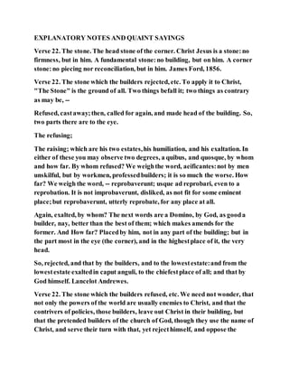 EXPLANATORY NOTES AND QUAINT SAYINGS
Verse 22. The stone. The head stone of the corner. Christ Jesus is a stone:no
firmness, but in him. A fundamental stone:no building, but on him. A corner
stone:no piecing nor reconciliation, but in him. James Ford, 1856.
Verse 22. The stone which the builders rejected, etc. To apply it to Christ,
"The Stone" is the ground of all. Two things befall it; two things as contrary
as may be, --
Refused, castaway;then, called for again, and made head of the building. So,
two parts there are to the eye.
The refusing;
The raising; which are his two estates,his humiliation, and his exaltation. In
either of these you may observe two degrees, a quibus, and quosque, by whom
and how far. By whom refused? We weighthe word, aeificantes:not by men
unskilful, but by workmen, professedbuilders; it is so much the worse. How
far? We weigh the word, -- reprobaverunt; usque ad reprobari, even to a
reprobation. It is not improbaverunt, disliked, as not fit for some eminent
place;but reprobaverunt, utterly reprobate, for any place at all.
Again, exalted, by whom? The next words are a Domino, by God, as gooda
builder, nay, better than the best of them; which makes amends for the
former. And How far? Placedby him, not in any part of the building; but in
the part most in the eye (the corner), and in the highestplace of it, the very
head.
So, rejected, and that by the builders, and to the lowestestate:and from the
lowestestate exaltedin caput anguli, to the chiefestplace of all; and that by
God himself. Lancelot Andrewes.
Verse 22. The stone which the builders refused, etc. We need not wonder, that
not only the powers of the world are usually enemies to Christ, and that the
contrivers of policies, those builders, leave out Christ in their building, but
that the pretended builders of the church of God, though they use the name of
Christ, and serve their turn with that, yet rejecthimself, and oppose the
 