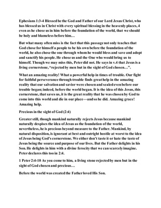 Ephesians 1:3-4 Blessedbe the God and Father of our Lord Jesus Christ, who
has blessedus in Christ with every spiritual blessing in the heavenly places, 4
even as he chose us in him before the foundation of the world, that we should
be holy and blameless before him…
But what many often miss is the fact that this passagenot only teaches that
God chose for himself a people to be his own before the foundation of the
world, he also chose the one through whom he would bless and save and adopt
and sanctify his people. He chose us and the One who would bring us to
himself. Though we may miss this, Peterdid not. He says in v.4 that Jesus is a
living cornerstone, “rejectedby men but in the sight of God chosen…”.
What an amazing reality! What a powerful help in times of trouble. Our fight
for faithful perseverance through trouble finds greathelp in the amazing
reality that our salvationand savior were chosenand sealedevenbefore our
trouble began;indeed, before the world began. It is the idea of this Jesus, this
cornerstone, that saves us, it is the great reality that he was chosenby God to
come into this world and die in our place—andso he did. Amazing grace!
Amazing help.
Precious in the sight of God (2:4)
Greaterstill, though mankind naturally rejects Jesus because mankind
naturally despises the idea of Jesus as the foundation of the world,
nevertheless, he is precious beyond measure to the Father. Mankind, by
natural disposition, is ignorant at best and outright hostile at worst to the idea
of Jesus being God’s cornerstone. We either don’t taste it or hate the taste of
Jesus being the source and purpose of our lives. But the Father delights in his
Son. He delights in him with a divine ferocity that we can scarcelyimagine.
Peterdeclares this too in 2:4.
1 Peter2:4-10 As you come to him, a living stone rejectedby men but in the
sight of God chosenand precious…
Before the world was createdthe Fatherloved His Son.
 