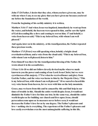 John 17:24 Father, I desire that they also, whom you have given me, may be
with me where I am, to see my glory that you have given me because youloved
me before the foundation of the world.
From the beginning of his earthly ministry it is written,
Matthew 3:16-17 And when Jesus was baptized, immediately he went up from
the water, and behold, the heavens were opened to him, and he saw the Spirit
of God descending like a dove and coming to reston him; 17 and behold, a
voice from heaven said, “This is my beloved Son, with whom I am well
pleased.”
And again, later on in his ministry, at his transfiguration, the Fatherrepeated
these precious words,
Matthew 17:5 [Peter] was still speaking when, behold, a bright cloud
overshadowedthem, and a voice from the cloud said, “This is my beloved Son,
with whom I am well pleased;listen to him.”
Peterhimself was there for the transfiguration blessing of the Father. He
wrote about it in his secondletter,
2 Peter1:16-18 we did not follow cleverly devised myths when we made
known to you the power and coming of our Lord Jesus Christ, but we were
eyewitnesses ofhis majesty. 17 For when he receivedhonor and glory from
God the Father, and the voice was borne to him by the Majestic Glory, “This
is my beloved Son, with whom I am well pleased,” 18 we ourselves heardthis
very voice borne from heaven, for we were with him on the holy mountain.
Grace, may we learn from this and be amazedby this and find help in our
times of trouble in this. Should the entire world despise Jesus, it would not
diminish the Father’s love for him one iota. In the same way, should the entire
world despise us for building our church and lives upon Jesus, should
persecutioncome upon us in measures never before seen, it would not
decreasethe Father’s love for us by one degree. The Father’s pleasure and
love + nothing else is everything. The experience of the Father’s pleasure and
love easilyoverwhelms even the most unimaginable suffering in this life.
 