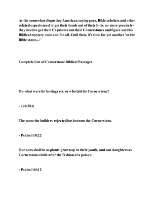 As the somewhatdisgusting American saying goes, Bible scholars and other
related experts need to gettheir heads out of their b-tts, or more precisely-
they need to get their Capstones outtheir Cornerstones andfigure out this
Biblical mystery once and for all. Until then, it's time for yet another 'as the
Bible states...'
Complete List of Cornerstone Biblical Passages
On what were its footings set, or who laid its Cornerstone?
- Job 38:6
The stone the builders rejectedhas become the Cornerstone.
- Psalm118:22
Our sons shall be as plants grownup in their youth, and our daughters as
Cornerstones built after the fashion of a palace.
- Psalm144:12
 