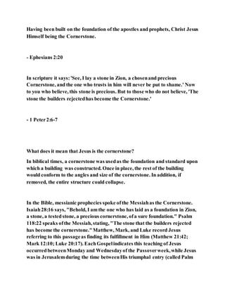 Having been built on the foundation of the apostles and prophets, Christ Jesus
Himself being the Cornerstone.
- Ephesians 2:20
In scripture it says:'See, I lay a stone in Zion, a chosenand precious
Cornerstone, and the one who trusts in him will never be put to shame.' Now
to you who believe, this stone is precious. But to those who do not believe, 'The
stone the builders rejectedhas become the Cornerstone.'
- 1 Peter2:6-7
What does it mean that Jesus is the cornerstone?
In biblical times, a cornerstone was usedas the foundation and standard upon
which a building was constructed. Once in place, the rest of the building
would conform to the angles and size of the cornerstone. In addition, if
removed, the entire structure could collapse.
In the Bible, messianic prophecies spoke ofthe Messiahas the Cornerstone.
Isaiah28:16 says, "Behold, I am the one who has laid as a foundation in Zion,
a stone, a testedstone, a precious cornerstone, ofa sure foundation." Psalm
118:22 speaks ofthe Messiah, stating, "The stone that the builders rejected
has become the cornerstone."Matthew, Mark, and Luke record Jesus
referring to this passageas finding its fulfillment in Him (Matthew 21:42;
Mark 12:10; Luke 20:17). EachGospelindicates this teaching of Jesus
occurredbetweenMonday and Wednesdayof the Passoverweek,while Jesus
was in Jerusalemduring the time betweenHis triumphal entry (called Palm
 
