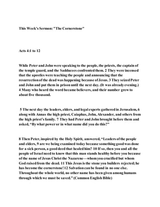 This Week's Sermon:"The Cornerstone"
Acts 4:1 to 12
While Peter and John were speaking to the people, the priests, the captain of
the temple guard, and the Sadducees confrontedthem. 2 They were incensed
that the apostles were teaching the people and announcing that the
resurrectionof the dead was happening because ofJesus. 3 They seizedPeter
and John and put them in prison until the next day. (It was alreadyevening.)
4 Many who heard the word became believers, and their number grew to
about five thousand.
5 The next day the leaders, elders, and legalexperts gatheredin Jerusalem, 6
along with Annas the high priest, Caiaphas, John, Alexander, and others from
the high priest’s family. 7 They had Peter and John brought before them and
asked, “Bywhat poweror in what name did you do this?”
8 Then Peter, inspired by the Holy Spirit, answered, “Leaders ofthe people
and elders, 9 are we being examined today because something goodwas done
for a sick person, a gooddeed that healedhim? 10 If so, then you and all the
people of Israelneed to know that this man stands healthy before you because
of the name of Jesus Christ the Nazarene—whomyou crucified but whom
God raisedfrom the dead. 11 This Jesus is the stone you builders rejected;he
has become the cornerstone!12 Salvationcan be found in no one else.
Throughout the whole world, no other name has been given among humans
through which we must be saved.” (Common English Bible)
 