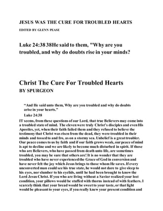 JESUS WAS THE CURE FOR TROUBLED HEARTS
EDITED BY GLENN PEASE
Luke 24:38 38He saidto them, "Why are you
troubled, and why do doubts rise in your minds?
Christ The Cure For Troubled Hearts
BY SPURGEON
“And He said unto them, Why are you troubled and why do doubts
arise in your hearts.”
Luke 24:38
IT seems, from these questions of our Lord, that true Believers may come into
a troubled state of mind. The elevenwere truly Christ’s disciples and evenHis
Apostles, yet, when their faith failed them and they refused to believe the
testimony that Christ was risen from the dead, they were troubled in their
minds and tossedto and fro, as on a stormy sea. Unbelief is a greattroubler.
Our peace comes to us by faith and if our faith grows weak, ourpeace ofmind
is apt to decline and we are likely to become much disturbed in spirit. If those
who are Believers, who have passedfrom death unto life, are sometimes
troubled, you may be sure that others are! It is no wonder that they are
troubled who have never experiencedthe Grace of God in conversionand
have never felt the joy which Jesus brings to those whom He saves. If every
unconverted man could see his true state, he would not dare to give sleep to
his eyes, nor slumber to his eyelids, until he had been brought to know the
Lord Jesus Christ. If you who are living without a Savior realized your lost
condition, your pillows would be stuffed with thorns instead of with feathers. I
scarcelythink that your bread would be sweetto your taste, or that light
would be pleasantto your eyes, if you really knew your present condition and
 