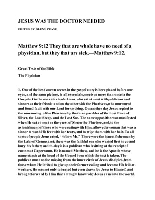 JESUS WAS THE DOCTOR NEEDED
EDITED BY GLENN PEASE
Matthew 9:12 They that are whole have no need of a
physician, but they that are sick.—Matthew9:12.
GreatTexts of the Bible
The Physician
1. One of the best known scenes in the gospelstory is here placedbefore our
eyes, and the same picture, in all essentials,meets us more than once in the
Gospels. Onthe one side stands Jesus, who satat meat with publicans and
sinners as their friend; and on the other side the Pharisees,who murmured
and found fault with our Lord for so doing. On another day Jesus replied to
the murmuring of the Pharisees by the three parables of the Lost Piece of
Silver, the Lost Sheep, and the Lost Son. The same opposition was manifested
when He satat meat as the guest of Simon the Pharisee, and, to the
astonishment of those who were eating with Him, alloweda womanthat was a
sinner to washHis feetwith her tears, and to wipe them with her hair. To all
sorts of people Jesus cried, “Follow Me.” There were the honest fishermen by
the Lake of Gennesaret;there was the faithful son who wanted first to go and
bury his father; and to-day it is a publican who is sitting at the receipt of
custom at Capernaum. He is named Matthew, and he is the Apostle whose
name stands at the head of the Gospelfrom which the text is taken. The
publican must not be missing from the inner circle of Jesus’disciples, from
those whom He invited to give up their former calling and become His fellow-
workers. He was not only tolerated but even drawn by Jesus to Himself, and
brought forward by Him that all might know why Jesus came into the world.
 