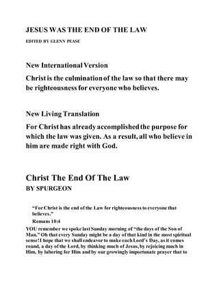 JESUS WAS THE END OF THE LAW
EDITED BY GLENN PEASE
New InternationalVersion
Christis the culminationof the law so that there may
be righteousness for everyone who believes.
New Living Translation
For Christhas alreadyaccomplishedthe purpose for
which the law was given. As a result, all who believe in
him are made right with God.
Christ The End Of The Law
BY SPURGEON
“ForChrist is the end of the Law for righteousness to everyone that
believes.”
Romans 10:4
YOU remember we spoke lastSunday morning of “the days of the Son of
Man.” Oh that every Sunday might be a day of that kind in the most spiritual
sense!I hope that we shall endeavorto make eachLord’s Day, as it comes
round, a day of the Lord, by thinking much of Jesus, by rejoicing much in
Him, by laboring for Him and by our growingly importunate prayer that to
 