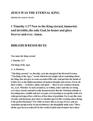 JESUS WAS THE ETERNAL KING
EDITED BY GLENN PEASE
1 Timothy 1:17 Now to the King eternal, immortal,
and invisible,the only God, be honor and glory
forever and ever. Amen.
BIBLEHUB RESOURCES
Now unto the King eternal
1 Timothy 1:17
The King of the Ages
A. A. Dauncey.
"The King eternal," or, literally, as in the margin of the RevisedVersion,
"The King of the Ages," words which do not simply tell us something about
the King, but also give us some accountof His rule; and put into the hands of
Faith a key to the highestpositions of modern thought and science.Forin all
their realms — of matter, mind, and spirit — there is one common element,
viz., Law. Whether we look around us, or within, order and rule are being
ever more clearly and universally demonstrated. But the Christian attitude is
becoming more candid; and now accepts, oris learning to acceptthe truth of a
widespreadreign of law with less of fear than of gratitude. For is not this state
of order and harmony just what we should expect in His working whose Being
is the perfectharmony? For while we know this as an age of Law, and are
sometimes perplexed by its inexorableness, the thoughtful mind asks:"Have
all the ages beenas ordered? In the world of spirit and of matter have there
 
