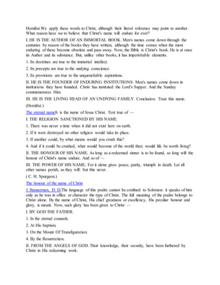 Homilist.We apply these words to Christ, although their literal reference may point to another.
What reason have we to believe that Christ's name will endure for ever?
I. HE IS THE AUTHOR OF AN IMMORTAL BOOK. Men's names come down through the
centuries by reason of the books they have written, although the time comes when the most
enduring of these become obsolete and pass away. Now, the Bible is Christ's book. He is at once
its Author and its substance. But, unlike other books, it has imperishable elements.
1. Its doctrines are true to the immortal intellect.
2. Its precepts are true to the undying conscience.
3. Its provisions are true to the unquenchable aspirations.
II. HE IS THE FOUNDER OF ENDURING INSTITUTIONS. Men's names come down in
institutions they have founded. Christ has instituted the Lord's Supper. And the Sunday
commemorates Him.
III. HE IS THE LIVING HEAD OF AN UNDYING FAMILY. Conclusion. Trust this name.
(Homilist.)
The eternal nameIt is the name of Jesus Christ. Text true of —
I. THE RELIGION SANCTIONED BY HIS NAME.
1. There was never a time when it did not exist here on earth.
2. If it were destroyed no other religion would take its place.
3. If another could, by what means would you crush this?
4. And if it could be crushed, what would become of the world then: would life be worth living?
II. THE HONOUR OF HIS NAME. As long as a redeemed sinner is to be found, so long will the
honour of Christ's name endure. And so of —
III. THE POWER OF HIS NAME. For it alone gives peace, purity, triumph in death. Let all
other names perish, as they will: but this never.
( C. H. Spurgeon.)
The honour of the name of Christ
J. Bannerman, D. D.The language of this psalm cannot be confined to Solomon: it speaks of him
only as he was in office or character the type of Christ. The full meaning of the psalm belongs to
Christ alone. By the name of Christ, His chief greatness or excellency, His peculiar honour and
glory, is meant. Now, such glory has been given to Christ —
I. BY GOD THE FATHER.
1. In the eternal counsels.
2. At His baptism.
3. On the Mount Of Transfiguration.
4. By the Resurrection.
II. FROM THE ANGELS OF GOD. Their knowledge, their security, have been furthered by
Christ in His redeeming work.
 