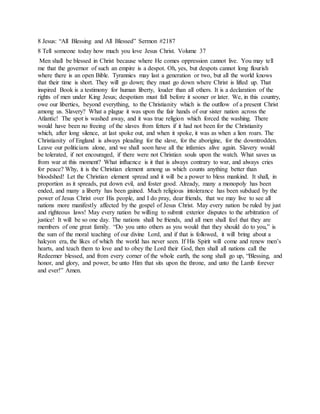 8 Jesus: “All Blessing and All Blessed” Sermon #2187
8 Tell someone today how much you love Jesus Christ. Volume 37
Men shall be blessed in Christ because where He comes oppression cannot live. You may tell
me that the governor of such an empire is a despot. Oh, yes, but despots cannot long flourish
where there is an open Bible. Tyrannies may last a generation or two, but all the world knows
that their time is short. They will go down; they must go down where Christ is lifted up. That
inspired Book is a testimony for human liberty, louder than all others. It is a declaration of the
rights of men under King Jesus; despotism must fall before it sooner or later. We, in this country,
owe our liberties, beyond everything, to the Christianity which is the outflow of a present Christ
among us. Slavery? What a plague it was upon the fair hands of our sister nation across the
Atlantic! The spot is washed away, and it was true religion which forced the washing. There
would have been no freeing of the slaves from fetters if it had not been for the Christianity
which, after long silence, at last spoke out, and when it spoke, it was as when a lion roars. The
Christianity of England is always pleading for the slave, for the aborigine, for the downtrodden.
Leave our politicians alone, and we shall soon have all the infamies alive again. Slavery would
be tolerated, if not encouraged, if there were not Christian souls upon the watch. What saves us
from war at this moment? What influence is it that is always contrary to war, and always cries
for peace? Why, it is the Christian element among us which counts anything better than
bloodshed! Let the Christian element spread and it will be a power to bless mankind. It shall, in
proportion as it spreads, put down evil, and foster good. Already, many a monopoly has been
ended, and many a liberty has been gained. Much religious intolerance has been subdued by the
power of Jesus Christ over His people, and I do pray, dear friends, that we may live to see all
nations more manifestly affected by the gospel of Jesus Christ. May every nation be ruled by just
and righteous laws! May every nation be willing to submit exterior disputes to the arbitration of
justice! It will be so one day. The nations shall be friends, and all men shall feel that they are
members of one great family. “Do you unto others as you would that they should do to you,” is
the sum of the moral teaching of our divine Lord, and if that is followed, it will bring about a
halcyon era, the likes of which the world has never seen. If His Spirit will come and renew men’s
hearts, and teach them to love and to obey the Lord their God, then shall all nations call the
Redeemer blessed, and from every corner of the whole earth, the song shall go up, “Blessing, and
honor, and glory, and power, be unto Him that sits upon the throne, and unto the Lamb forever
and ever!” Amen.
 