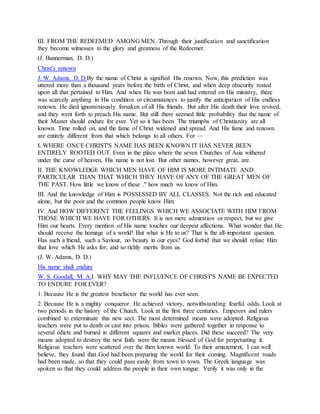 III. FROM THE REDEEMED AMONG MEN. Through their justification and sanctification
they become witnesses to the glory and greatness of the Redeemer.
(J. Bannerman, D. D.)
Christ's renown
J. W. Adams, D. D.By the name of Christ is signified His renown. Now, this prediction was
uttered more than a thousand years before the birth of Christ, and when deep obscurity rested
upon all that pertained to Him. And when He was born and had entered on His ministry, there
was scarcely anything in His condition or circumstances to justify the anticipation of His endless
renown. He died ignominiously forsaken of all His friends. But after His death their love revived,
and they went forth to preach His name. But still there seemed little probability that the name of
their Master should endure for ever. Yet so it has been. The triumphs of Christianity are all
known. Time rolled on, and the fame of Christ widened and spread. And His fame and renown
are entirely different from that which belongs to all others. For —
I. WHERE ONCE CHRIST'S NAME HAS BEEN KNOWN IT HAS NEVER BEEN
ENTIRELY ROOTED OUT. Even in the place where the seven Churches of Asia withered
under the curse of heaven, His name is not lost. But other names, however great, are.
II. THE KNOWLEDGE WHICH MEN HAVE OF HIM IS MORE INTIMATE AND
PARTICULAR THAN THAT WHICH THEY HAVE OF ANY OF THE GREAT MEN OF
THE PAST. How little we know of these ." how much we know of Him.
III. And the knowledge of Him is POSSESSED BY ALL CLASSES. Not the rich and educated
alone, but the poor and the common people know Him.
IV. And HOW DIFFERENT THE FEELINGS WHICH WE ASSOCIATE WITH HIM FROM
THOSE WHICH WE HAVE FOR OTHERS. It is not mere admiration or respect, but we give
Him our hearts. Every mention of His name touches our deepest affections. What wonder that He
should receive the homage of a world! But what is He to us? That is the all-important question.
Has such a friend, such a Saviour, no beauty in our eyes? God forbid that we should refuse Him
that love which He asks for, and so richly merits from us.
(J. W. Adams, D. D.)
His name shall endure
W. S. Goodall, M. A.I. WHY MAY THE INFLUENCE OF CHRIST'S NAME BE EXPECTED
TO ENDURE FOR EVER?
1. Because He is the greatest benefactor the world has ever seen.
2. Because He is a mighty conqueror. He achieved victory, notwithstanding fearful odds. Look at
two periods in the history of the Church. Look at the first three centuries. Emperors and rulers
combined to exterminate this new sect. The most determined means were adopted. Religious
teachers were put to death or cast into prison. Bibles were gathered together in response to
several edicts and burned in different squares and market places. Did these succeed? The very
means adopted to destroy the new faith were the means blessed of God for perpetuating it.
Religious teachers were scattered over the then known world. To their amazement, I can well
believe, they found that God had been preparing the world for their coming. Magnificent roads
had been made, so that they could pass easily from town to town. The Greek language was
spoken so that they could address the people in their own tongue. Verily it was only in the
 