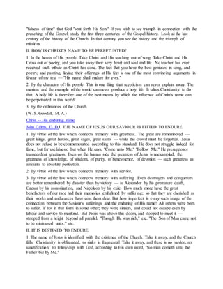 "fulness of time" that God "sent forth His Son." If you wish to see triumph in connection with the
preaching of the Gospel, study the first three centuries of the Gospel history. Look at the last
century of the history of the Church. In that century you see the history and the triumph of
missions.
II. HOW IS CHRIST'S NAME TO BE PERPETUATED?
1. In the hearts of His people. Take Christ and His teaching out of song. Take Christ and His
Cross out of poetry, and you take away their very heart and soul and life. No teacher has ever
received such tribute as Christ has done. The fact that you have the best geniuses in song, and
poetry, and painting, laying their offerings at His feet is one of the most convincing arguments in
favour of my text — "His name shall endure for ever."
2. By the character of His people. This is one thing that scepticism can never explain away. The
maxims and the example of the world can never produce a holy life. It takes Christianity to do
that. A holy life is therefore one of the best means by which the influence of Christ's name can
be perpetuated in this world.
3. By the ordinances of the Church.
(W. S. Goodall, M. A.)
Christ -- His enduring name
John Cairns, D. D.I. THE NAME OF JESUS OUR SAVIOUR IS FITTED TO ENDURE.
1. By virtue of the law which connects memory with greatness. The great are remembered —
great kings, great heroes, great sages, great saints — while the crowd must be forgotten. Jesus
does not refuse to be commemorated according to this standard. He does not struggle indeed for
fame, but for usefulness; but when He says, "Come unto Me," "Follow Me," He presupposes
transcendent greatness. Even on the human side the greatness of Jesus is unexampled, the
greatness of knowledge, of wisdom, of purity, of benevolence, of devotion — such greatness as
amounts to absolute perfection.
2. By virtue of the law which connects memory with service.
3. By virtue of the law which connects memory with suffering. Even destroyers and conquerors
are better remembered by disaster than by victory — as Alexander by his premature death,
Caesar by his assassination, and Napoleon by his exile. How much more have the great
benefactors of our race had their memories embalmed by suffering; so that they are cherished as
their works and endurances have cost them dear. But how imperfect is every such image of the
connection between the Saviour's sufferings and the enduring of His name! All others were born
to suffer, if not in that form in some other; they were sinners, and could not escape even by
labour and service to mankind. But Jesus was above this doom, and stooped to meet it —
stooped from a height beyond all parallel. "Though He was rich," etc. "The Son of Man came not
to be ministered unto,." etc.
II. IT IS DESTINED TO ENDURE.
1. The name of Jesus is identified with the existence of the Church. Take it away, and the Church
falls. Christianity is obliterated, or sinks in fragmental Take it away, and there is no pardon, no
sanctification, no fellowship with God, according to His own word, "No man cometh unto the
Father but by Me."
 