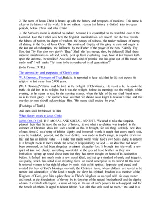 2. The name of Jesus Christ is hound up with the history and prospects of mankind. This name is
a key to the history of the world. It is not without reason that history is divided into two great
periods, before Christ and after Christ.
3. The Saviour's name is destined to endure, because it is committed to the watchful care of the
Godhead. God the Father sees here the brightest manifestation of Himself, for He thus reveals
the fulness of power, the depth of wisdom, the beauty of holiness, the tender radiance of mercy,
all shining in the face of Jesus Christ. The continued display of this glory to men and angels is
the last end of redemption, the fulfilment by the Father of the prayer of the Son, "Glorify Thy
Son, that Thy Son also may glorify Thee." Shall this last prayer, then, be defeated? Shall these
supreme manifestations of God, which, pent up from everlasting days, have at last broken forth
upon the universe, be recalled? And shall the word of promise that has gone out of His mouth be
made void" I will make Thy name to be remembered in all generations"?
(John Cairns, D. D.)
The universality and perpetuity of Christ's reign
W. J. Dawson., Footsteps of Truth.Buddha is reported to have said that he did not expect his
religion to last more than 5,000 years.
(W. J. Dawson.)Voltaire said he lived in the twilight of Christianity. He meant a lie; he spoke the
truth. He did live in its twilight; but it was the twilight before the morning; not the twilight of the
evening, as he meant to say; for the morning comes, when the light of the sun shall break upon
us in its truest glory. The scorners have said that we should soon forget to honour Christ, and that
one day no man should acknowledge Him. "His name shall endure for ever."
(Footsteps of Truth.)
And men shall be blessed in Him
What history owes to Jesus Christ
James Orr, D. D.I. THE MORAL AND SOCIAL BENEFIT. We need to take the simplest,
plainest facts that lie upon the surface of history, to see what a revelation was implied in the
entrance of Christian ideas into such a world as this. It brought, for one thing, a totally new idea
of man himself, as a being of infinite dignity and immortal worth; it taught that every man's soul,
even the humblest, poorest, and the most defiled, was made in God's image, is capable of eternal
life, and has an infinite value — a value that made worth while God's own Son's dying to redeem
it. It brought back to men's minds the sense of responsibility to God — an idea that had never
been possessed, or had been altogether or almost altogether lost. It brought into the world a new
spirit of love and charity, something wonderful in the eyes of those heathen as they saw
institutions spring up round about them that they had never thought or heard of in heathenism
before. It flashed into men's souls a new moral ideal, and set up a standard of truth, and integrity,
and purity, which has acted as an elevating force on moral conception in the world till this hour.
It restored woman to her rightful place by man's side as his spiritual helpmate and equal, and
created that best of God's blessings on earth, the Christian home, where children are reared in the
nurture and admonition of the Lord. It taught the slave his spiritual freedom as a member of the
Kingdom of God, gave him a place there in Christ's kingdom as an equal with his own master,
and struck at the foundations of slavery by its doctrine of the natural brotherhood and the dignity
of man. It created self-respect, a sense of duty in the use of one's powers for self-support and for
the benefit of others. It urged to honest labour. "Let him that stole steal no more," etc. And in a
 
