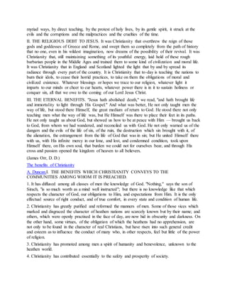 myriad ways, by direct teaching, by the protest of holy lives, by its gentle spirit, it struck at the
evils and the corruptions and the malpractices and the cruelties of the time.
II. THE RELIGIOUS DEBT TO JESUS. It was Christianity that overthrew the reign of those
gods and goddesses of Greece and Rome, and swept them so completely from the path of history
that no one, even in his wildest imagination, now dreams of the possibility of their revival. It was
Christianity that, still maintaining something of its youthful energy, laid hold of these rough
barbarian people in the Middle Ages and trained them to some kind of civilization and moral life.
It was Christianity that in England and Scotland lighted the light that by and by spread its
radiance through every part of the country. It is Christianity that to-day is teaching the nations to
burn their idols, to cease their horrid practices, to take on them the obligations of moral and
civilized existence. Whatever blessings or hopes we trace to our religion, whatever light it
imparts to our minds or cheer to cur hearts, whatever power there is in it to sustain holiness or
conquer sin, all that we owe to the coming of our Lord Jesus Christ.
III. THE ETERNAL BENEFITS. "Jesus hath abolished death," we read, "and hath brought life
and immortality to light through His Gospel." And what was better, He not only taught men the
way of life, but stood there Himself, the great medium of return to God. He stood there not only
teaching men what the way of life was, but He Himself was there to place their feet in its paths.
He not only taught us about God, but showed us how to be at peace with Him — brought us back
to God, from whom we had wandered, and reconciled us with God. He not only warned us of the
dangers and the evils of the life of sin, of the ruin, the destruction which sin brought with it, of
the alienation, the estrangement from the life of God that was in sin; but He united Himself there
with us, with His infinite mercy in our lone, and lost, and condemned condition, took upon
Himself there, on His own soul, that burden we could not for ourselves bear, and through His
cross and passion opened the kingdom of heaven to all believers.
(James Orr, D. D.)
The benefits of Christianity
A. Duncan.I. THE BENEFITS WHICH CHRISTIANITY CONVEYS TO THE
COMMUNITIES AMONG WHOM IT IS PREACHED.
1. It has diffused among all classes of men the knowledge of God. "Nothing," says the son of
Sirach, "is so much worth as a mind well instructed"; but there is no knowledge like that which
respects the character of God, our obligations to Him, and expectations from Him. It is the only
effectual source of right conduct, and of true comfort, in every state and condition of human life.
2. Christianity has greatly purified and reformed the manners of men. Some of those vices which
marked and disgraced the character of heathen nations are scarcely known but by their name; and
others, which were openly practised in the face of day, are now hid in obscurity and darkness. On
the other hand, some virtues, of the obligation of which the heathens had no apprehension, are
not only to be found in the character of real Christians, but have risen into such general credit
and esteem as to influence the conduct of many who, in other respects, feel but little of the power
of religion.
3. Christianity has promoted among men a spirit of humanity and benevolence, unknown to the
heathen world.
4. Christianity has contributed essentially to the safety and prosperity of society.
 