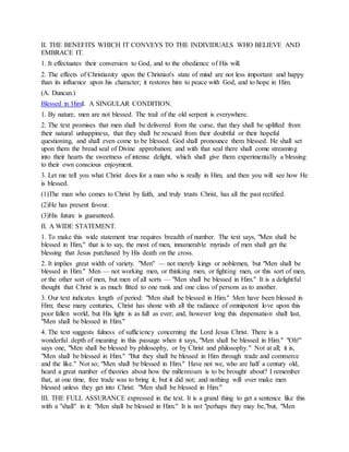 II. THE BENEFITS WHICH IT CONVEYS TO THE INDIVIDUALS WHO BELIEVE AND
EMBRACE IT.
1. It effectuates their conversion to God, and to the obedience of His will.
2. The effects of Christianity upon the Christian's state of mind are not less important and happy
than its influence upon his character; it restores him to peace with God, and to hope in Him.
(A. Duncan.)
Blessed in HimI. A SINGULAR CONDITION.
1. By nature, men are not blessed. The trail of the old serpent is everywhere.
2. The text promises that men shall be delivered from the curse, that they shall be uplifted from
their natural unhappiness, that they shall be rescued from their doubtful or their hopeful
questioning, and shall even come to be blessed. God shall pronounce them blessed. He shall set
upon them the bread seal of Divine approbation; and with that seal there shall come streaming
into their hearts the sweetness of intense delight, which shall give them experimentally a blessing
to their own conscious enjoyment.
3. Let me tell you what Christ does for a man who is really in Him, and then you will see how He
is blessed.
(1)The man who comes to Christ by faith, and truly trusts Christ, has all the past rectified.
(2)He has present favour.
(3)His future is guaranteed.
II. A WIDE STATEMENT.
1. To make this wide statement true requires breadth of number. The text says, "Men shall be
blessed in Him," that is to say, the most of men, innumerable myriads of men shall get the
blessing that Jesus purchased by His death on the cross.
2. It implies great width of variety. "Men" — not merely kings or noblemen, but "Men shall be
blessed in Him." Men — not working men, or thinking men, or fighting men, or this sort of men,
or the other sort of men, but men of all sorts — "Men shall be blessed in Him." It is a delightful
thought that Christ is as much fitted to one rank and one class of persons as to another.
3. Our text indicates length of period: "Men shall be blessed in Him." Men have been blessed in
Him; these many centuries, Christ has shone with all the radiance of omnipotent love upon this
poor fallen world, but His light is as full as ever; and, however long this dispensation shall last,
"Men shall be blessed in Him."
4. The text suggests fulness of sufficiency concerning the Lord Jesus Christ. There is a
wonderful depth of meaning in this passage when it says, "Men shall be blessed in Him." "Oh!"
says one, "Men shall be blessed by philosophy, or by Christ and philosophy." Not at all; it is,
"Men shall be blessed in Him." "But they shall be blessed in Him through trade and commerce
and the like." Not so; "Men shall be blessed in Him." Have not we, who are half a century old,
heard a great number of theories about how the millennium is to be brought about? I remember
that, at one time, free trade was to bring it, but it did not; and nothing will over make men
blessed unless they get into Christ: "Men shall be blessed in Him."
III. THE FULL ASSURANCE expressed in the text. It is a grand thing to get a sentence like this
with a "shall" in it: "Men shall be blessed in Him." It is not "perhaps they may be,"but, "Men
 
