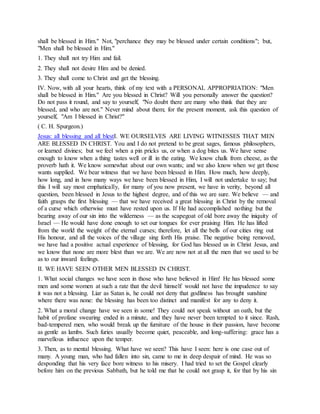 shall be blessed in Him." Not, "perchance they may be blessed under certain conditions"; but,
"Men shall be blessed in Him."
1. They shall not try Him and fail.
2. They shall not desire Him and be denied.
3. They shall come to Christ and get the blessing.
IV. Now, with all your hearts, think of my text with a PERSONAL APPROPRIATION: "Men
shall be blessed in Him." Are you blessed in Christ? Will you personally answer the question?
Do not pass it round, and say to yourself, "No doubt there are many who think that they are
blessed, and who are not." Never mind about them; for the present moment, ask this question of
yourself, "Am I blessed in Christ?"
( C. H. Spurgeon.)
Jesus: all blessing and all blestI. WE OURSELVES ARE LIVING WITNESSES THAT MEN
ARE BLESSED IN CHRIST. You and I do not pretend to be great sages, famous philosophers,
or learned divines; but we feel when a pin pricks us, or when a dog bites us. We have sense
enough to know when a thing tastes well or ill in the eating. We know chalk from cheese, as the
proverb hath it. We know somewhat about our own wants; and we also know when we get those
wants supplied. We bear witness that we have been blessed in Him. How much, how deeply,
how long, and in how many ways we have been blessed in Him, I will not undertake to say; but
this I will say most emphatically, for many of you now present, we have in verity, beyond all
question, been blessed in Jesus to the highest degree, and of this we are sure. We believe — and
faith grasps the first blessing — that we have received a great blessing in Christ by the removal
of a curse which otherwise must have rested upon us. If He had accomplished nothing but the
bearing away of our sin into the wilderness — as the scapegoat of old bore away the iniquity of
Israel — He would have done enough to set our tongues for ever praising Him. He has lifted
from the world the weight of the eternal curses; therefore, let all the bells of our cities ring out
His honour, and all the voices of the village sing forth His praise. The negative being removed,
we have had a positive actual experience of blessing, for God has blessed us in Christ Jesus, and
we know that none are more blest than we are. We are now not at all the men that we used to be
as to our inward feelings.
II. WE HAVE SEEN OTHER MEN BLESSED IN CHRIST.
1. What social changes we have seen in those who have believed in Him! He has blessed some
men and some women at such a rate that the devil himself would not have the impudence to say
it was not a blessing. Liar as Satan is, he could not deny that godliness has brought sunshine
where there was none: the blessing has been too distinct and manifest for any to deny it.
2. What a moral change have we seen in some! They could not speak without an oath, but the
habit of profane swearing ended in a minute, and they have never been tempted to it since. Rash,
bad-tempered men, who would break up the furniture of the house in their passion, have become
as gentle as lambs. Such furies usually become quiet, peaceable, and long-suffering: grace has a
marvellous influence upon the temper.
3. Then, as to mental blessing. What have we seen? This have I seen: here is one case out of
many. A young man, who had fallen into sin, came to me in deep despair of mind. He was so
desponding that his very face bore witness to his misery. I had tried to set the Gospel clearly
before him on the previous Sabbath, but he told me that he could not grasp it, for that by his sin
 