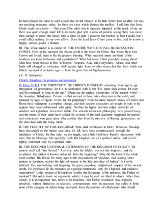 he had reduced his mind to such a state that he felt himself to be little better than an idiot. He was
not speaking nonsense either, for there are vices which destroy the intellect. I told him that Jesus
Christ could save idiots — that even if his mind was in measure impaired as the result of sin, yet
there was quite enough mind left to be made glad with a sense of pardon, seeing there was more
than enough to make him heavy with a sense of guilt. I cheered that brother as best I could, but I
could effect nothing by my own efforts. Soon the Lord Jesus Christ came to him, and he is now a
happy, earnest, joyful Christian.
III. This whole matter is to extend till THE ENTIRE WORLD SHALL BE BLESSED IN
CHRIST. Even at this moment the whom world is the better for Christ. But where He is best
known and loved, there is He the greatest blessing. What snatched many an island of the
southern sea from barbarism and cannibalism? What but Jesus Christ preached among them?
Men have been blessed in Him in Europe, America, Asia, and everywhere. Africa, and other
lands still plunged in barbarism, shall receive light from no other source but that from which our
fathers received it centuries ago — from the great Sun of Righteousness.
( C. H. Spurgeon.)
Christ's Kingdom: its progress and prospects
H. Grey, D. D.I. THE PERPETUITY OF CHRIST'S KINGDOM. extending from age to age
throughout all generations; for it is in connection with it that "His name shall endure for ever,
and be continued as long as the sun." Where are the mighty monarchies of the ancient world —
the Assyrian, Babylonian, Persian — that seemed to have taken deep root in the earth, and,
matured by ages of vigour, to bid fair for perpetuity? Even the more modern States of Greece and
Rome have undergone a complete change, and their ancient characters are sought in vain in the
regions they once emblazoned with glory. Nor has the higher and less vulgar authority of
wisdom and legislation been more stable. The schools of ancient philosophy have passed away,
and the tenets of their sages have solved for us none of the hard questions suggested by reason
and conscience: one great name after another dies from the memory of fleeting generations, as
the stars fade with the rising morn.
II. THE FELICITY OF THIS KINGDOM: "Men shall be blessed in Him." Whatever blessings
have descended on the human race since the fall, have been communicated through the
mediation of Christ; for thus only, we are taught, can a holy God have friendly intercourse with
man. But the blessings that specially mark His kingdom are of a spiritual nature, and can be
rightly estimated only by a spiritual mind.
III. THE DESTINED UNIVERSAL EXTENSION OF THE KINGDOM OF CHRIST: "all
nations shall call Him blessed." And why, asks the infidel, was not this kingdom, and the
revelation that makes it known, universal from the beginning? Why did the God of the whole
earth confine His favour for many ages to the descendants of Abraham, and, leaving other
nations in darkness, restrict the light of heaven to the little province of Judaea? Is it to be
believed that, overlooking and despising the great, populous, enlightened empires of the ancient
world, He expended all His treasures on a people remarkable only for a bigoted and exclusive
superstition? Is this system of favouritism worthy the Sovereign of the universe, the Father of
mankind? But not to insist on arguments which, it may be said, are fitted to silence rather than
satisfy, it is an important fact, never to be forgotten, that Divine revelation was originally
universal, without limitation or selection, commensurate with the necessity that called it forth;
none of the progeny of Adam being exempted from the promise of a Redeemer who should
 