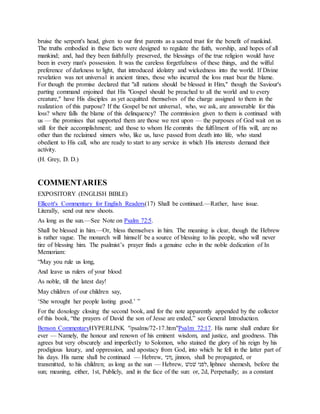 bruise the serpent's head, given to our first parents as a sacred trust for the benefit of mankind.
The truths embodied in these facts were designed to regulate the faith, worship, and hopes of all
mankind; and, had they been faithfully preserved, the blessings of the true religion would have
been in every man's possession. It was the careless forgetfulness of these things, and the wilful
preference of darkness to light, that introduced idolatry and wickedness into the world. If Divine
revelation was not universal in ancient times, those who incurred the loss must bear the blame.
For though the promise declared that "all nations should be blessed in Him," though the Saviour's
parting command enjoined that His "Gospel should be preached to all the world and to every
creature," have His disciples as yet acquitted themselves of the charge assigned to them in the
realization of this purpose? If the Gospel be not universal, who, we ask, are answerable for this
loss? where falls the blame of this delinquency? The commission given to them is continued with
us — the promises that supported them are those we rest upon — the purposes of God wait on us
still for their accomplishment; and those to whom He commits the fulfilment of His will, are no
other than the reclaimed sinners who, like us, have passed from death into life, who stand
obedient to His call, who are ready to start to any service in which His interests demand their
activity.
(H. Grey, D. D.)
COMMENTARIES
EXPOSITORY (ENGLISH BIBLE)
Ellicott's Commentary for English Readers(17) Shall be continued.—Rather, have issue.
Literally, send out new shoots.
As long as the sun.—See Note on Psalm 72:5.
Shall be blessed in him.—Or, bless themselves in him. The meaning is clear, though the Hebrew
is rather vague. The monarch will himself be a source of blessing to his people, who will never
tire of blessing him. The psalmist’s prayer finds a genuine echo in the noble dedication of In
Memoriam:
“May you rule us long,
And leave us rulers of your blood
As noble, till the latest day!
May children of our children say,
‘She wrought her people lasting good.’ ”
For the doxology closing the second book, and for the note apparently appended by the collector
of this book, “the prayers of David the son of Jesse are ended,” see General Introduction.
Benson CommentaryHYPERLINK "/psalms/72-17.htm"Psalm 72:17. His name shall endure for
ever — Namely, the honour and renown of his eminent wisdom, and justice, and goodness. This
agrees but very obscurely and imperfectly to Solomon, who stained the glory of his reign by his
prodigious luxury, and oppression, and apostacy from God, into which he fell in the latter part of
his days. His name shall be continued — Hebrew, ‫,ןוני‬ jinnon, shall be propagated, or
transmitted, to his children; as long as the sun — Hebrew, ‫לפל‬ ‫,ׁשמני‬ liphnee shemesh, before the
sun; meaning, either, 1st, Publicly, and in the face of the sun: or, 2d, Perpetually; as a constant
 